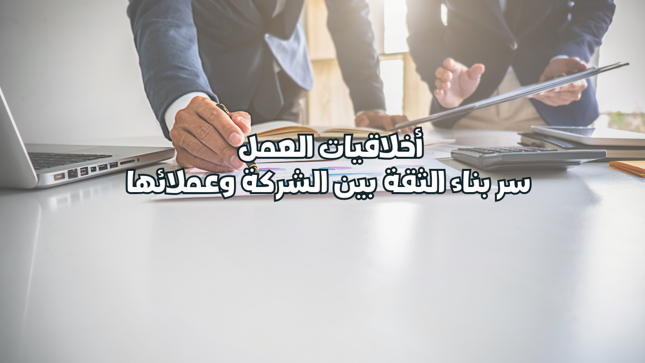 أخلاقيات العمل سر بناء الثقة بين الشركة وعملائها